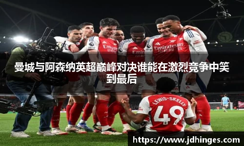 曼城与阿森纳英超巅峰对决谁能在激烈竞争中笑到最后